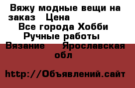 Вяжу модные вещи на заказ › Цена ­ 3000-10000 - Все города Хобби. Ручные работы » Вязание   . Ярославская обл.